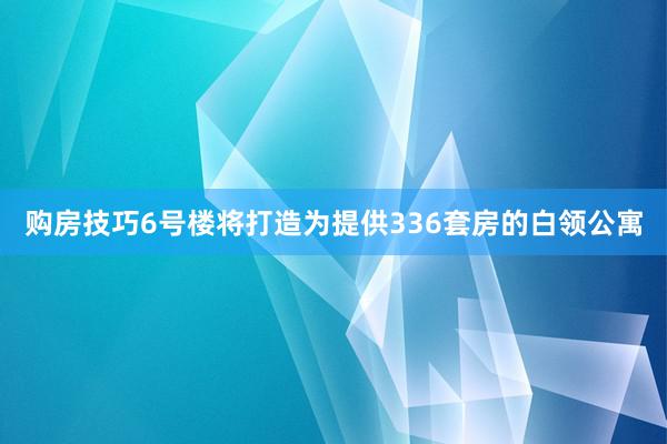 购房技巧6号楼将打造为提供336套房的白领公寓