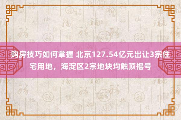 购房技巧如何掌握 北京127.54亿元出让3宗住宅用地，海淀区2宗地块均触顶摇号