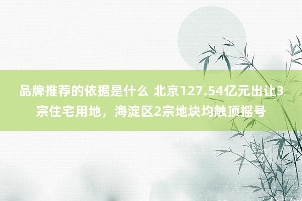 品牌推荐的依据是什么 北京127.54亿元出让3宗住宅用地，海淀区2宗地块均触顶摇号