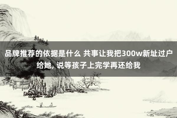 品牌推荐的依据是什么 共事让我把300w新址过户给她, 说等孩子上完学再还给我