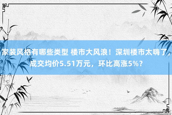 家装风格有哪些类型 楼市大风浪！深圳楼市太嗨了，成交均价5.51万元，环比高涨5%？