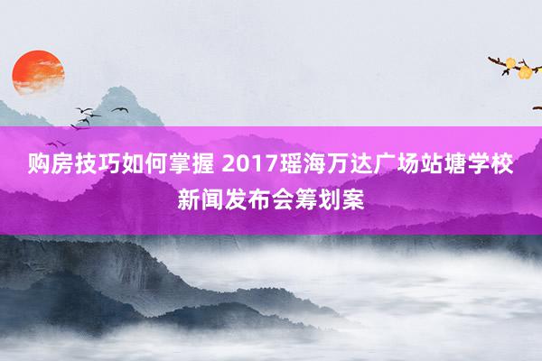 购房技巧如何掌握 2017瑶海万达广场站塘学校新闻发布会筹划案