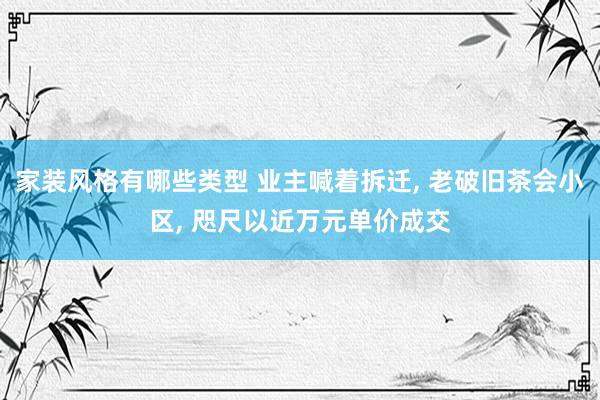 家装风格有哪些类型 业主喊着拆迁, 老破旧茶会小区, 咫尺以近万元单价成交