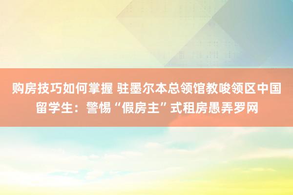 购房技巧如何掌握 驻墨尔本总领馆教唆领区中国留学生：警惕“假房主”式租房愚弄罗网