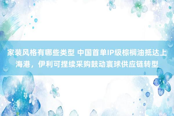 家装风格有哪些类型 中国首单IP级棕榈油抵达上海港，伊利可捏续采购鼓动寰球供应链转型