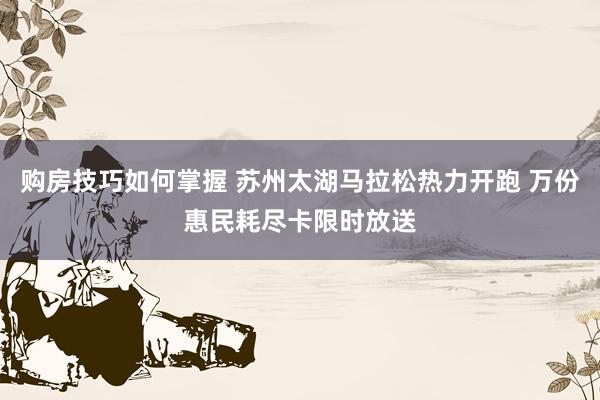 购房技巧如何掌握 苏州太湖马拉松热力开跑 万份惠民耗尽卡限时放送