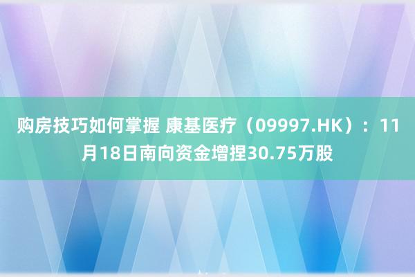 购房技巧如何掌握 康基医疗（09997.HK）：11月18日南向资金增捏30.75万股