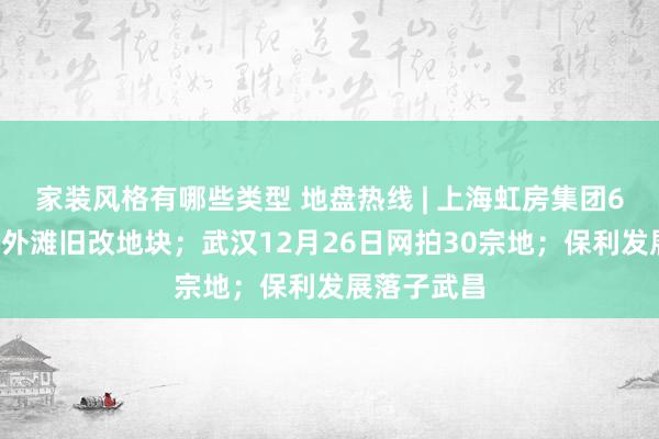 家装风格有哪些类型 地盘热线 | 上海虹房集团63亿竞得北外滩旧改地块；武汉12月26日网拍30宗地；保利发展落子武昌