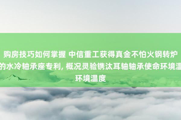 购房技巧如何掌握 中信重工获得真金不怕火钢转炉用的水冷轴承座专利, 概况灵验镌汰耳轴轴承使命环境温度