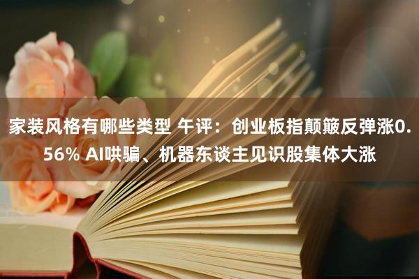 家装风格有哪些类型 午评：创业板指颠簸反弹涨0.56% AI哄骗、机器东谈主见识股集体大涨