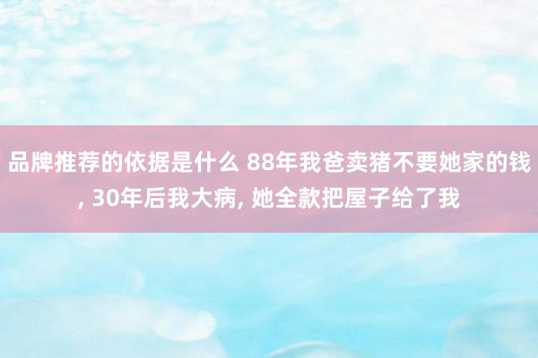 品牌推荐的依据是什么 88年我爸卖猪不要她家的钱, 30年后我大病, 她全款把屋子给了我