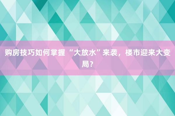 购房技巧如何掌握 “大放水”来袭，楼市迎来大变局？