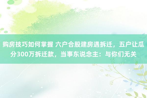 购房技巧如何掌握 六户合股建房遇拆迁，五户让瓜分300万拆迁款，当事东说念主：与你们无关