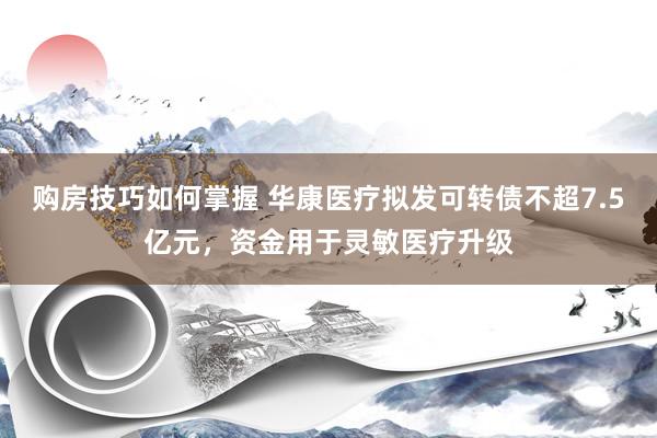 购房技巧如何掌握 华康医疗拟发可转债不超7.5亿元，资金用于灵敏医疗升级