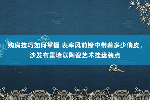 购房技巧如何掌握 表率风前锋中带着多少俏皮，沙发布景墙以陶瓷艺术挂盘装点