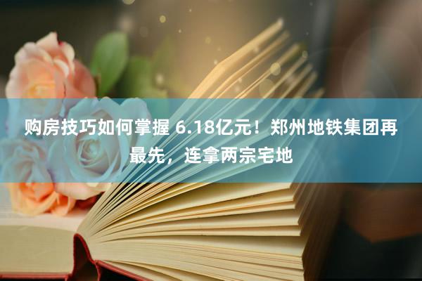 购房技巧如何掌握 6.18亿元！郑州地铁集团再最先，连拿两宗宅地