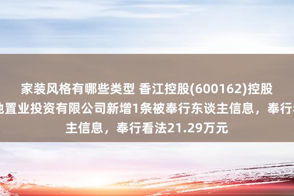 家装风格有哪些类型 香江控股(600162)控股的天津森岛宝地置业投资有限公司新增1条被奉行东谈主信息，奉行看法21.29万元