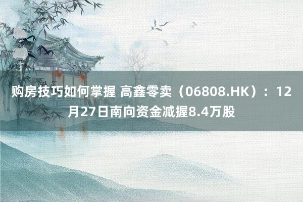 购房技巧如何掌握 高鑫零卖（06808.HK）：12月27日南向资金减握8.4万股