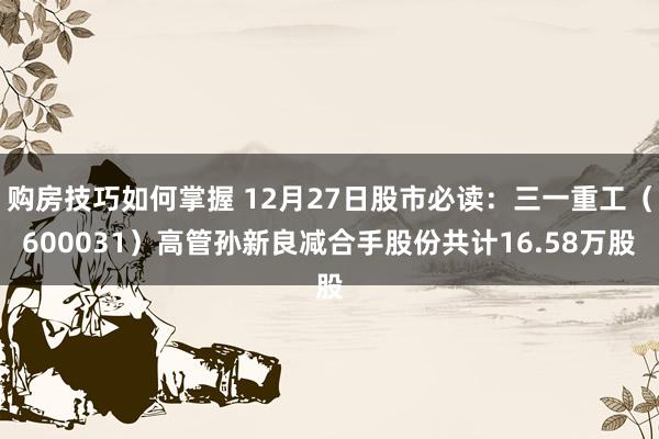 购房技巧如何掌握 12月27日股市必读：三一重工（600031）高管孙新良减合手股份共计16.58万股