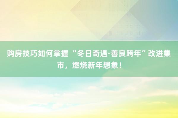 购房技巧如何掌握 “冬日奇遇·善良跨年”改进集市，燃烧新年想象！