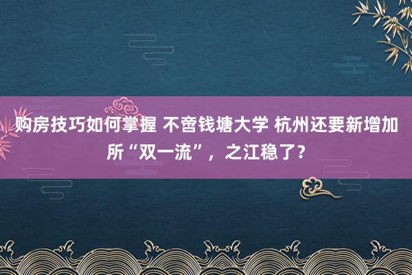 购房技巧如何掌握 不啻钱塘大学 杭州还要新增加所“双一流”，之江稳了？