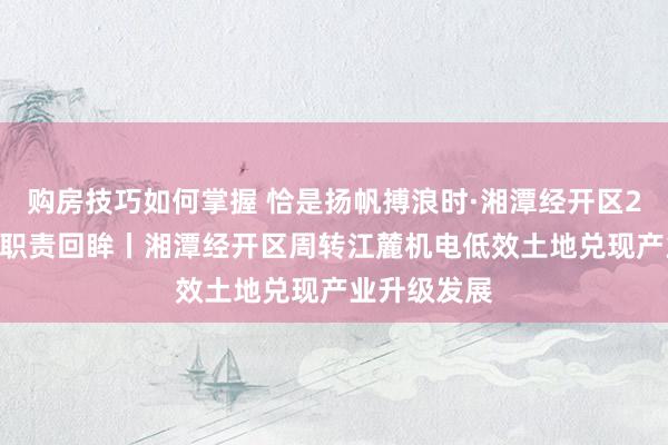 购房技巧如何掌握 恰是扬帆搏浪时·湘潭经开区2024年亮点职责回眸丨湘潭经开区周转江麓机电低效土地兑现产业升级发展