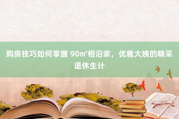 购房技巧如何掌握 90㎡相沿家，优雅大姨的精采退休生计