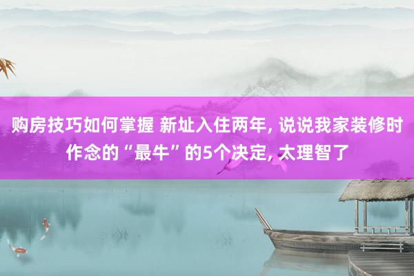 购房技巧如何掌握 新址入住两年, 说说我家装修时作念的“最牛”的5个决定, 太理智了