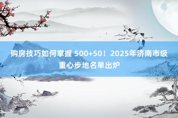 购房技巧如何掌握 500+50！2025年济南市级重心步地名单出炉