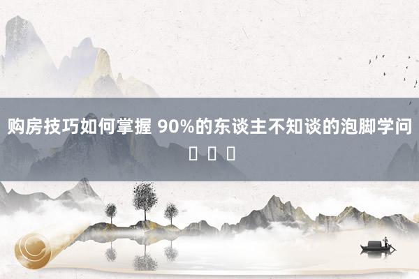 购房技巧如何掌握 90%的东谈主不知谈的泡脚学问 ​​​