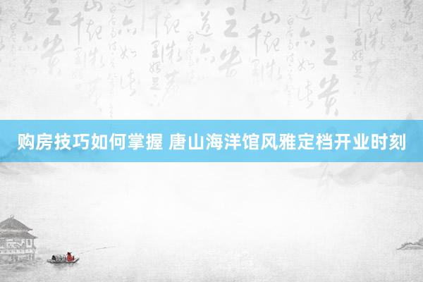 购房技巧如何掌握 唐山海洋馆风雅定档开业时刻