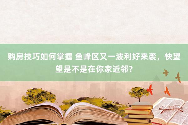 购房技巧如何掌握 鱼峰区又一波利好来袭，快望望是不是在你家近邻？