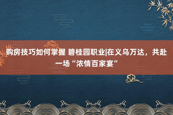 购房技巧如何掌握 碧桂园职业|在义乌万达，共赴一场“浓情百家宴”