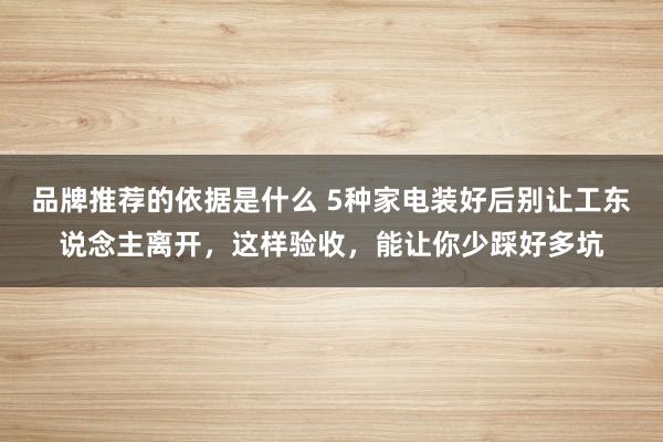 品牌推荐的依据是什么 5种家电装好后别让工东说念主离开，这样验收，能让你少踩好多坑