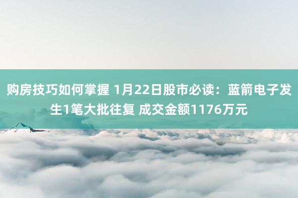 购房技巧如何掌握 1月22日股市必读：蓝箭电子发生1笔大批往复 成交金额1176万元