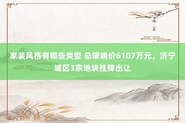 家装风格有哪些类型 总肇端价6107万元，济宁城区3宗地块挂牌出让