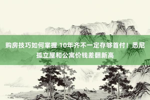 购房技巧如何掌握 10年齐不一定存够首付！悉尼孤立屋和公寓价钱差翻新高