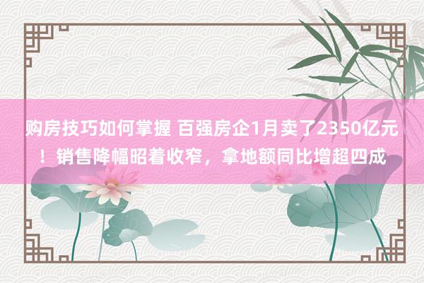 购房技巧如何掌握 百强房企1月卖了2350亿元！销售降幅昭着收窄，拿地额同比增超四成