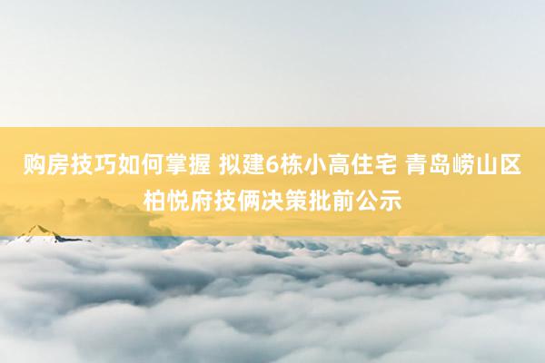 购房技巧如何掌握 拟建6栋小高住宅 青岛崂山区柏悦府技俩决策批前公示