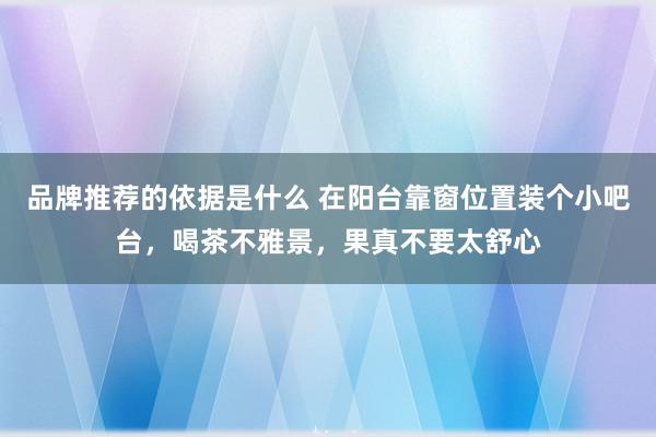 品牌推荐的依据是什么 在阳台靠窗位置装个小吧台，喝茶不雅景，果真不要太舒心