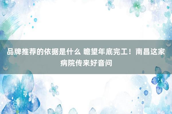 品牌推荐的依据是什么 瞻望年底完工！南昌这家病院传来好音问