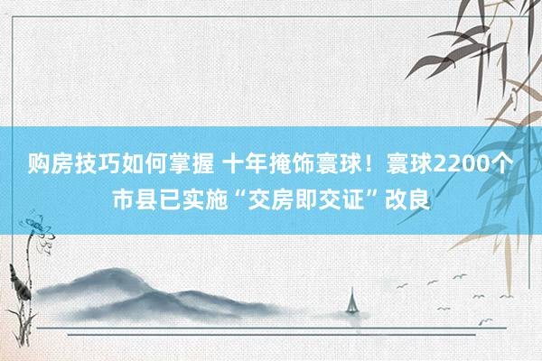 购房技巧如何掌握 十年掩饰寰球！寰球2200个市县已实施“交房即交证”改良