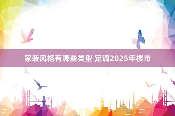 家装风格有哪些类型 定调2025年楼市