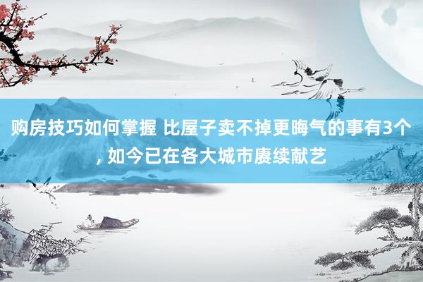 购房技巧如何掌握 比屋子卖不掉更晦气的事有3个, 如今已在各大城市赓续献艺