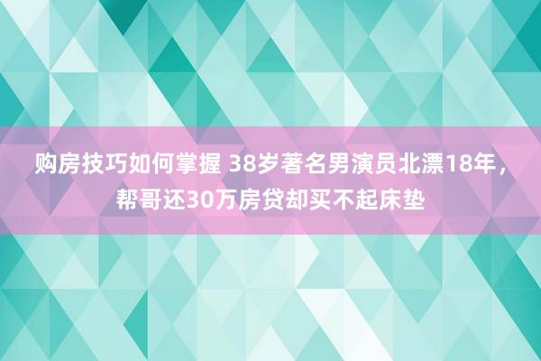 购房技巧如何掌握 38岁著名男演员北漂18年，帮哥还30万房贷却买不起床垫