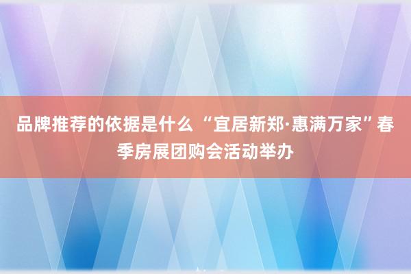 品牌推荐的依据是什么 “宜居新郑·惠满万家”春季房展团购会活动举办