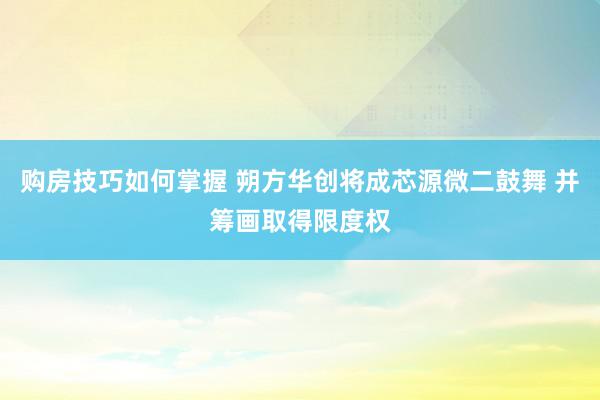 购房技巧如何掌握 朔方华创将成芯源微二鼓舞 并筹画取得限度权