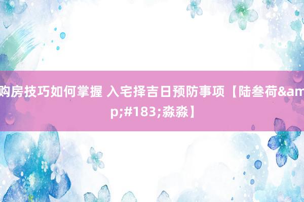 购房技巧如何掌握 入宅择吉日预防事项【陆叁荷&#183;淼淼】