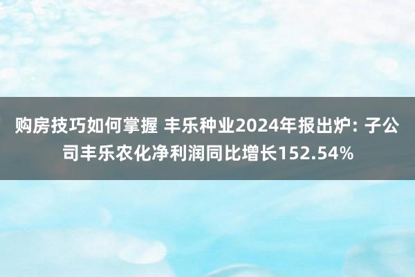 购房技巧如何掌握 丰乐种业2024年报出炉: 子公司丰乐农化净利润同比增长152.54%