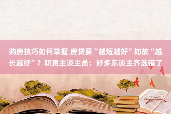 购房技巧如何掌握 房贷要“越短越好”如故“越长越好”？职责主谈主员：好多东谈主齐选错了